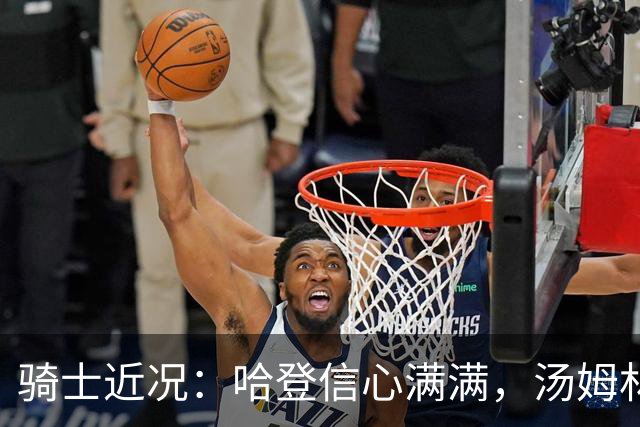 骑士近况：哈登信心满满，汤姆林伤情复杂，揭幕战消息更新